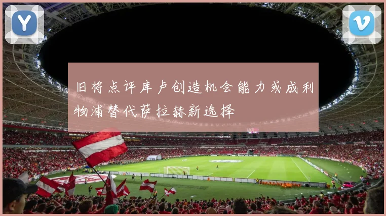 旧将点评库卢创造机会能力或成利物浦替代萨拉赫新选择