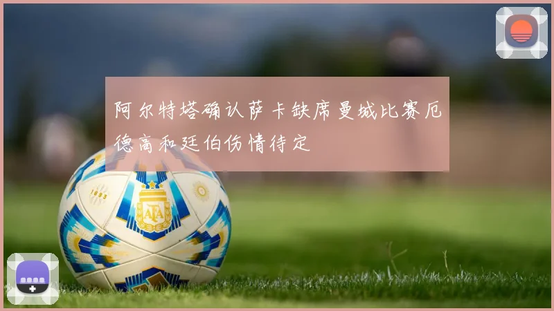 阿尔特塔确认萨卡缺席曼城比赛厄德高和廷伯伤情待定