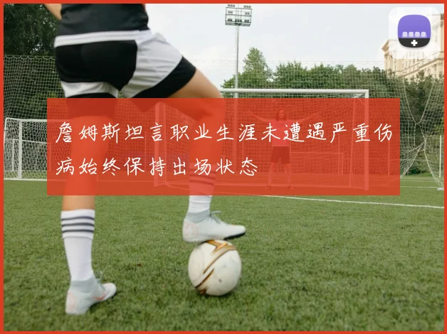 詹姆斯坦言职业生涯未遭遇严重伤病始终保持出场状态