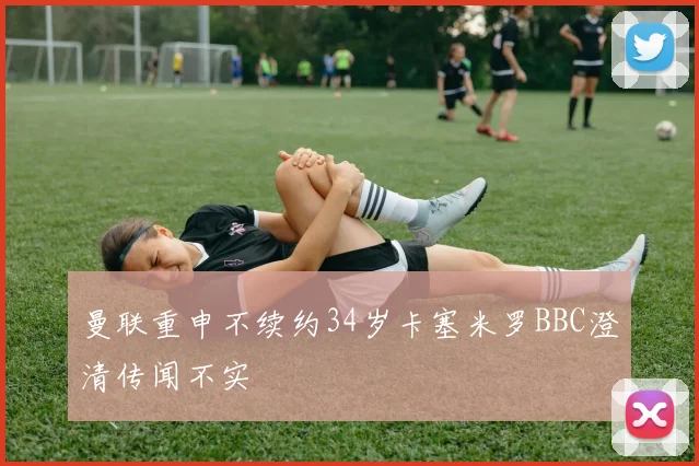 曼联重申不续约34岁卡塞米罗BBC澄清传闻不实