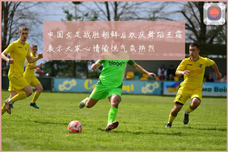 中国女足战胜朝鲜后欢庆舞蹈王霜表示大家心情愉悦气氛热烈