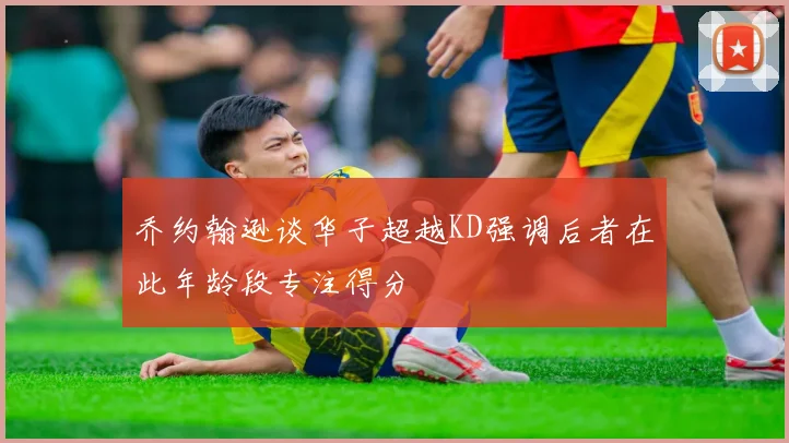乔约翰逊谈华子超越KD强调后者在此年龄段专注得分