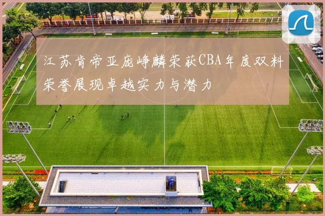 江苏肯帝亚庞峥麟荣获CBA年度双料荣誉展现卓越实力与潜力