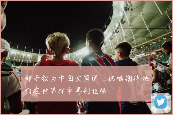 邵子钦为中国女篮送上祝福期待她们在世界杯中再创佳绩