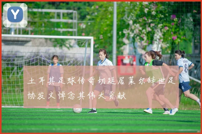 土耳其足球传奇切廷居莱尔辞世足协发文悼念其伟大贡献