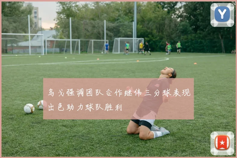 乌戈强调团队合作继伟三分球表现出色助力球队胜利
