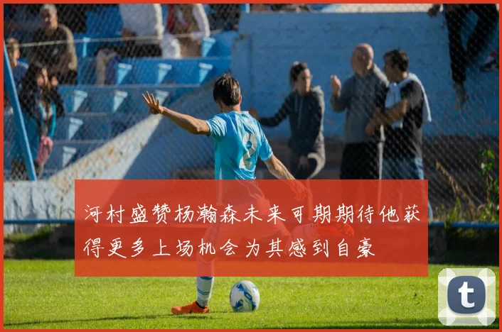 河村盛赞杨瀚森未来可期期待他获得更多上场机会为其感到自豪