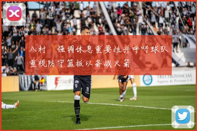 八村塁强调休息重要性并呼吁球队重视防守篮板以备战火箭