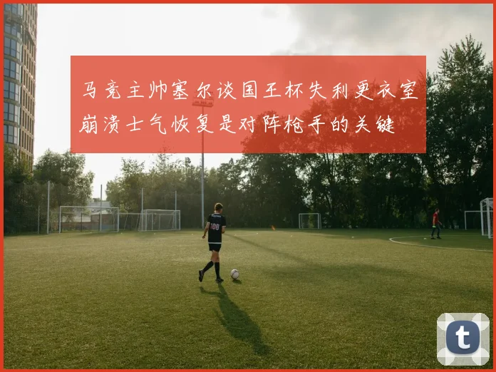 马竞主帅塞尔谈国王杯失利更衣室崩溃士气恢复是对阵枪手的关键