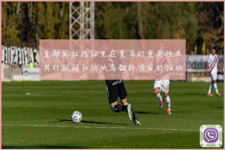 金融家拉格拉里在皇马的重要性及其对欧超和伯纳乌翻新项目的推动作用