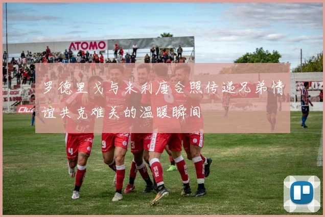 罗德里戈与米利唐合照传递兄弟情谊共克难关的温暖瞬间