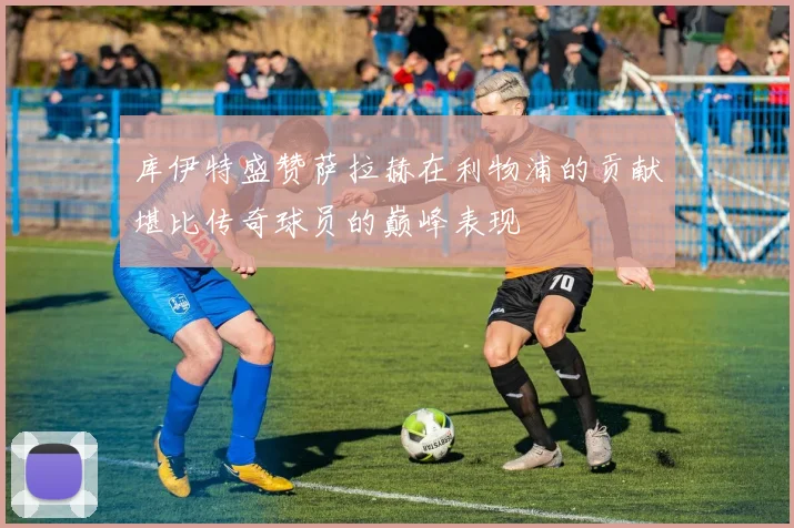 库伊特盛赞萨拉赫在利物浦的贡献堪比传奇球员的巅峰表现