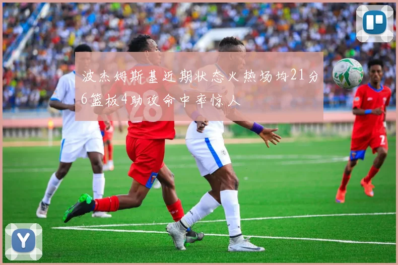 波杰姆斯基近期状态火热场均21分6篮板4助攻命中率惊人
