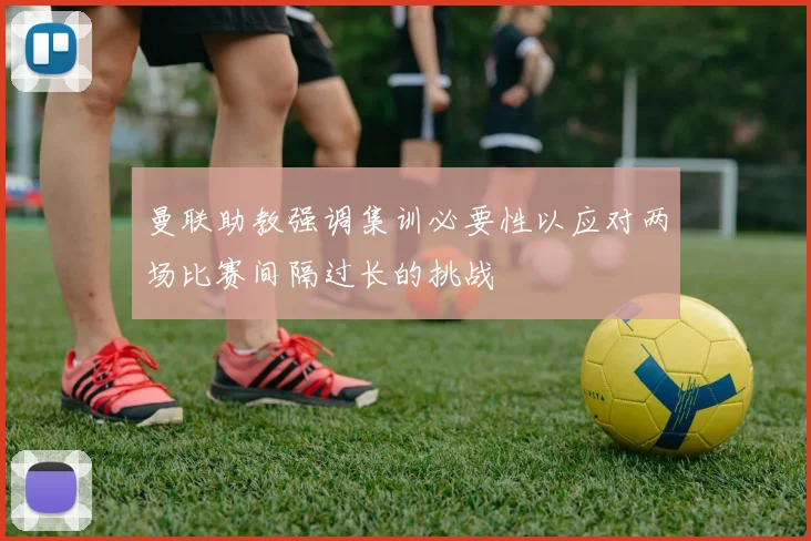曼联助教强调集训必要性以应对两场比赛间隔过长的挑战