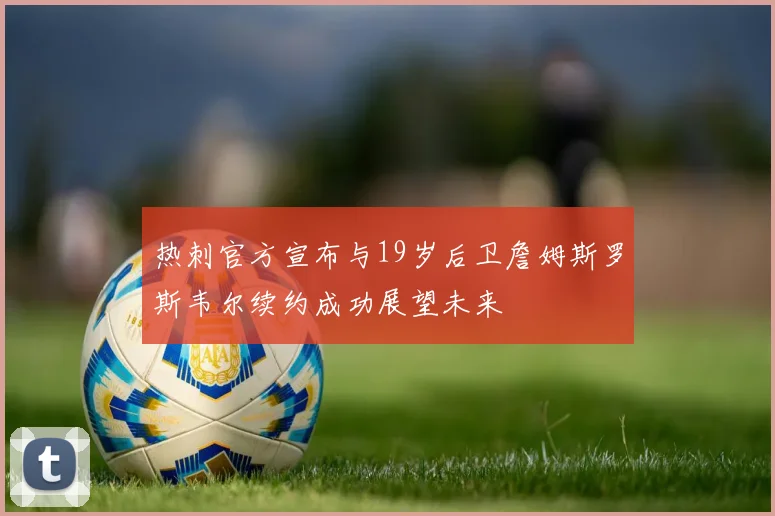 热刺官方宣布与19岁后卫詹姆斯罗斯韦尔续约成功展望未来
